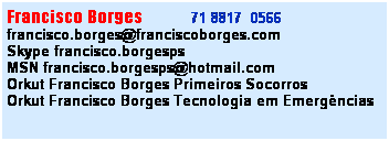 Caixa de texto: Francisco Borges&nbsp;&nbsp;&nbsp;&nbsp;&nbsp;&nbsp;&nbsp;&nbsp;&nbsp;&nbsp; 71 8817&nbsp; 0566&nbsp;&nbsp; 
francisco.borges@franciscoborges.com
Skype francisco.borgesps
MSN francisco.borgesps@hotmail.com
Orkut Francisco Borges Primeiros Socorros
Orkut Francisco Borges Tecnologia em Emerg�ncias
&nbsp;

