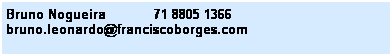 Caixa de texto: Bruno Nogueira&nbsp;&nbsp;&nbsp;&nbsp;&nbsp;&nbsp;&nbsp;&nbsp;&nbsp;&nbsp;&nbsp; 71 8805 1366&nbsp;&nbsp;&nbsp; 
bruno.leonardo@franciscoborges.com
