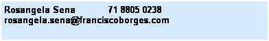 Caixa de texto: Rosangela Sena&nbsp;&nbsp;&nbsp;&nbsp;&nbsp;&nbsp;&nbsp;&nbsp;&nbsp;&nbsp;&nbsp; 71 8805 0238&nbsp;&nbsp;&nbsp; 
rosangela.sena@franciscoborges.com
